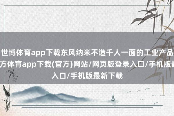 世博体育app下载东风纳米不造千人一面的工业产品-世博官方体育app下载(官方)网站/网页版登录入口/手机版最新下载