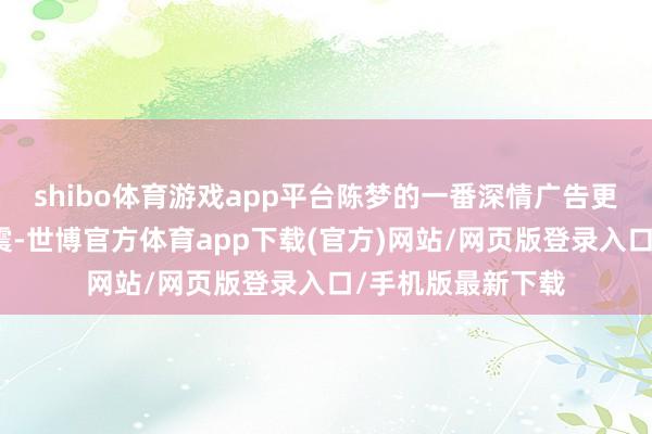shibo体育游戏app平台陈梦的一番深情广告更是让全场为之一震-世博官方体育app下载(官方)网站/网页版登录入口/手机版最新下载