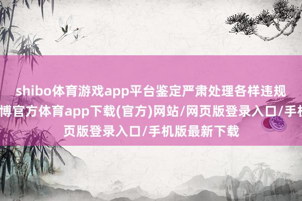 shibo体育游戏app平台鉴定严肃处理各样违规违法行动-世博官方体育app下载(官方)网站/网页版登录入口/手机版最新下载