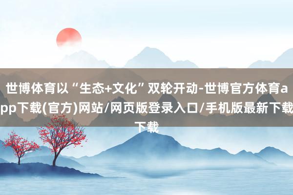 世博体育以“生态+文化”双轮开动-世博官方体育app下载(官方)网站/网页版登录入口/手机版最新下载
