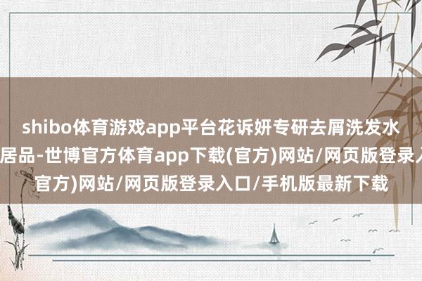 shibo体育游戏app平台花诉妍专研去屑洗发水是你必须领有的洗发居品-世博官方体育app下载(官方)网站/网页版登录入口/手机版最新下载
