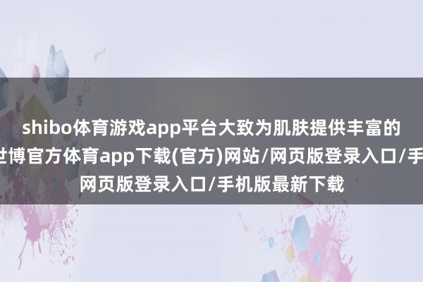 shibo体育游戏app平台大致为肌肤提供丰富的水分和养分-世博官方体育app下载(官方)网站/网页版登录入口/手机版最新下载