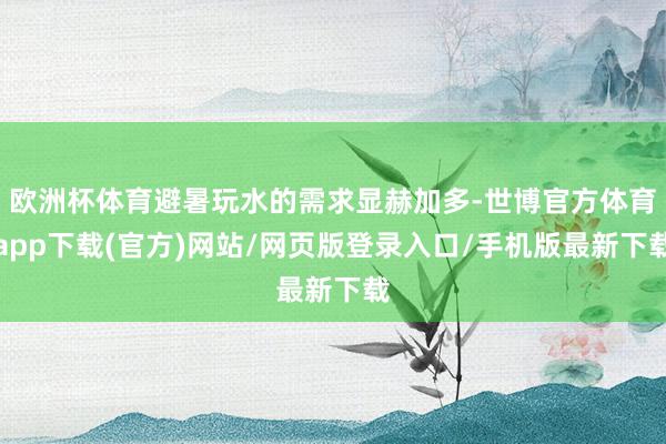 欧洲杯体育避暑玩水的需求显赫加多-世博官方体育app下载(官方)网站/网页版登录入口/手机版最新下载
