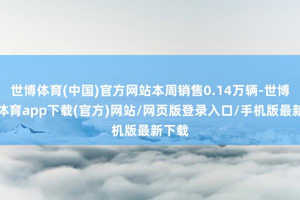 世博体育(中国)官方网站本周销售0.14万辆-世博官方体育app下载(官方)网站/网页版登录入口/手机版最新下载