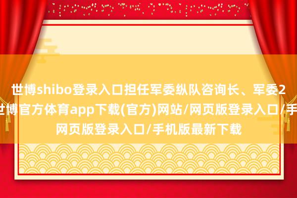 世博shibo登录入口担任军委纵队咨询长、军委2科科长等职-世博官方体育app下载(官方)网站/网页版登录入口/手机版最新下载