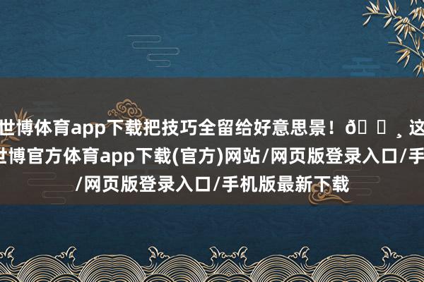 世博体育app下载把技巧全留给好意思景！📸 这些宁夏画面-世博官方体育app下载(官方)网站/网页版登录入口/手机版最新下载