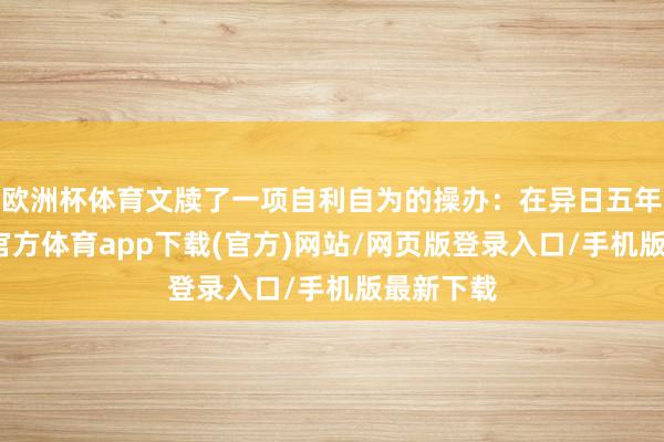 欧洲杯体育文牍了一项自利自为的操办：在异日五年内-世博官方体育app下载(官方)网站/网页版登录入口/手机版最新下载