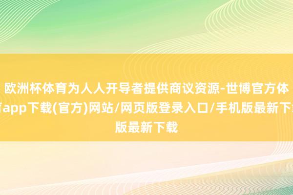 欧洲杯体育为人人开导者提供商议资源-世博官方体育app下载(官方)网站/网页版登录入口/手机版最新下载