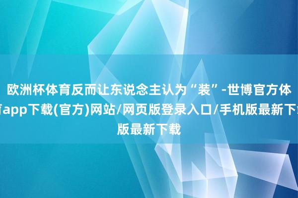 欧洲杯体育反而让东说念主认为“装”-世博官方体育app下载(官方)网站/网页版登录入口/手机版最新下载