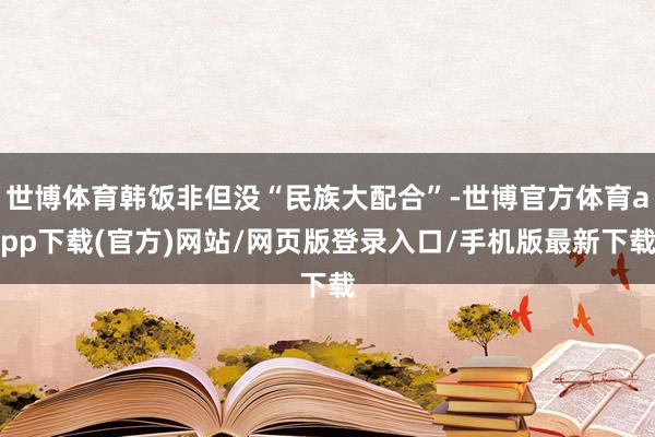 世博体育韩饭非但没“民族大配合”-世博官方体育app下载(官方)网站/网页版登录入口/手机版最新下载