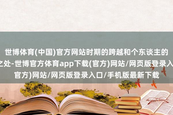 世博体育(中国)官方网站时期的跨越和个东谈主的成长有着太多相似之处-世博官方体育app下载(官方)网站/网页版登录入口/手机版最新下载
