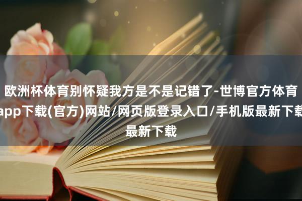 欧洲杯体育别怀疑我方是不是记错了-世博官方体育app下载(官方)网站/网页版登录入口/手机版最新下载