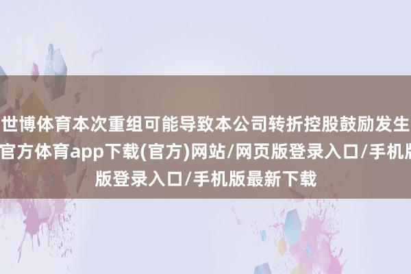 世博体育本次重组可能导致本公司转折控股鼓励发生变更-世博官方体育app下载(官方)网站/网页版登录入口/手机版最新下载