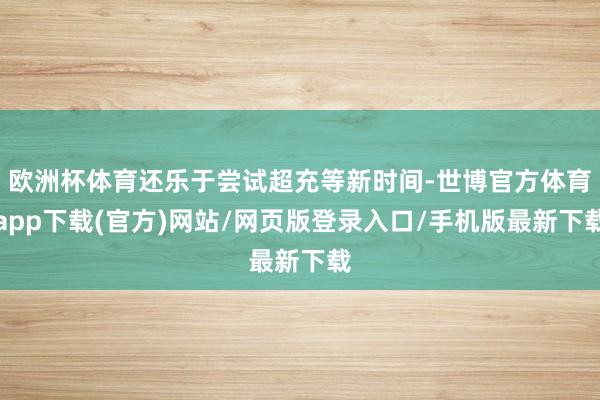 欧洲杯体育还乐于尝试超充等新时间-世博官方体育app下载(官方)网站/网页版登录入口/手机版最新下载