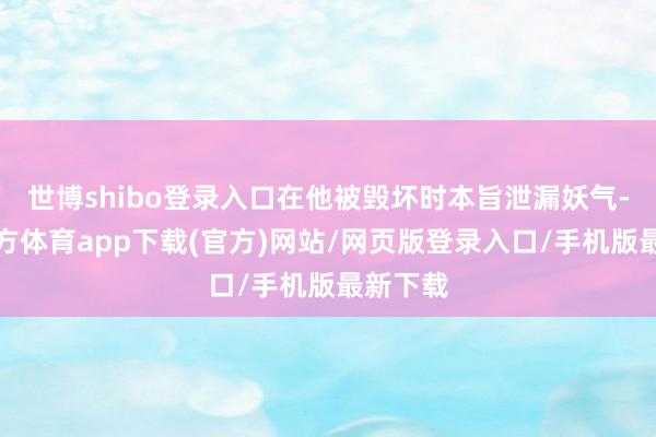 世博shibo登录入口在他被毁坏时本旨泄漏妖气-世博官方体育app下载(官方)网站/网页版登录入口/手机版最新下载