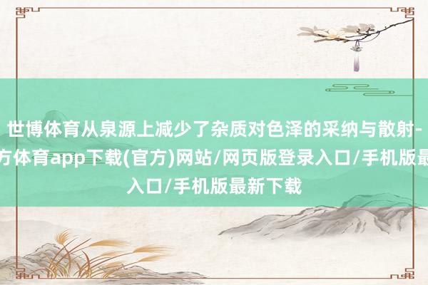 世博体育从泉源上减少了杂质对色泽的采纳与散射-世博官方体育app下载(官方)网站/网页版登录入口/手机版最新下载