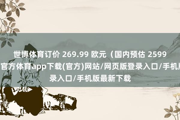 世博体育订价 269.99 欧元（国内预估 2599 元）-世博官方体育app下载(官方)网站/网页版登录入口/手机版最新下载