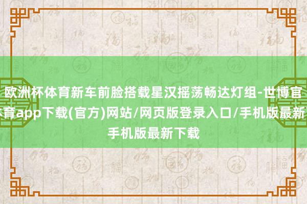 欧洲杯体育新车前脸搭载星汉摇荡畅达灯组-世博官方体育app下载(官方)网站/网页版登录入口/手机版最新下载