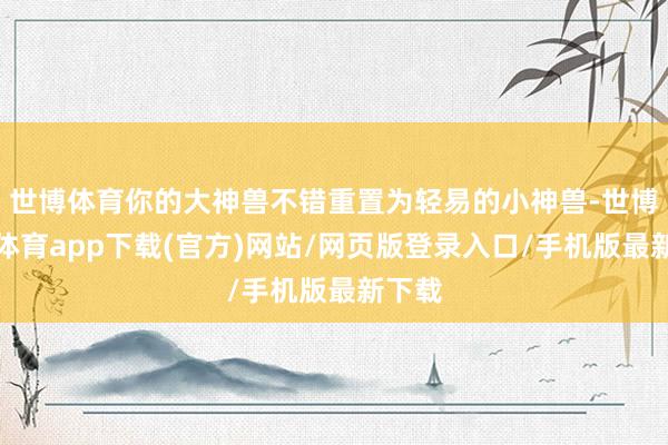世博体育你的大神兽不错重置为轻易的小神兽-世博官方体育app下载(官方)网站/网页版登录入口/手机版最新下载