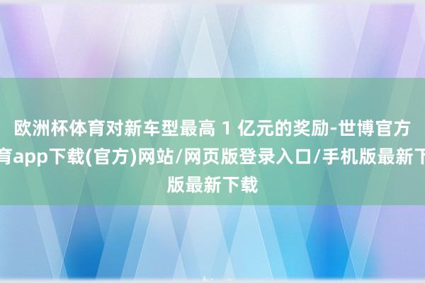 欧洲杯体育对新车型最高 1 亿元的奖励-世博官方体育app下载(官方)网站/网页版登录入口/手机版最新下载