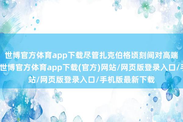 世博官方体育app下载尽管扎克伯格顷刻间对高端前卫产生酷好-世博官方体育app下载(官方)网站/网页版登录入口/手机版最新下载