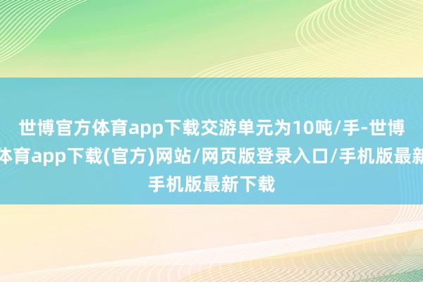世博官方体育app下载交游单元为10吨/手-世博官方体育app下载(官方)网站/网页版登录入口/手机版最新下载