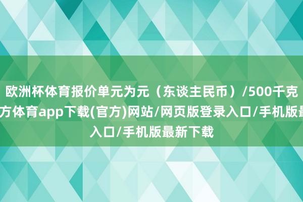 欧洲杯体育报价单元为元（东谈主民币）/500千克-世博官方体育app下载(官方)网站/网页版登录入口/手机版最新下载