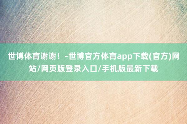 世博体育谢谢！-世博官方体育app下载(官方)网站/网页版登录入口/手机版最新下载