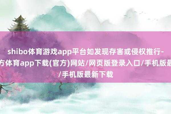 shibo体育游戏app平台如发现存害或侵权推行-世博官方体育app下载(官方)网站/网页版登录入口/手机版最新下载
