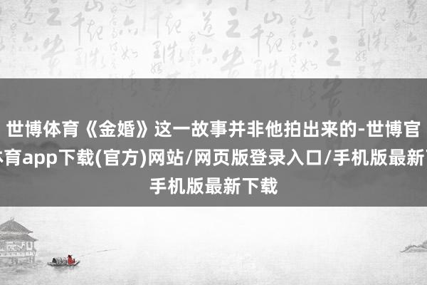 世博体育《金婚》这一故事并非他拍出来的-世博官方体育app下载(官方)网站/网页版登录入口/手机版最新下载