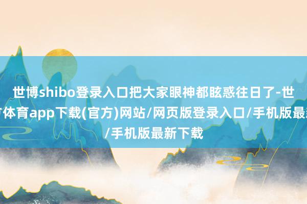 世博shibo登录入口把大家眼神都眩惑往日了-世博官方体育app下载(官方)网站/网页版登录入口/手机版最新下载