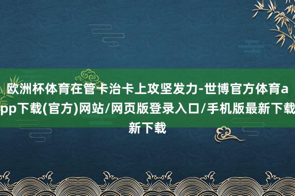 欧洲杯体育在管卡治卡上攻坚发力-世博官方体育app下载(官方)网站/网页版登录入口/手机版最新下载