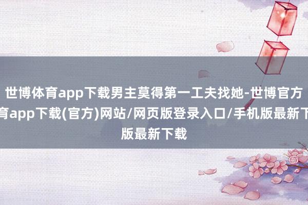世博体育app下载男主莫得第一工夫找她-世博官方体育app下载(官方)网站/网页版登录入口/手机版最新下载
