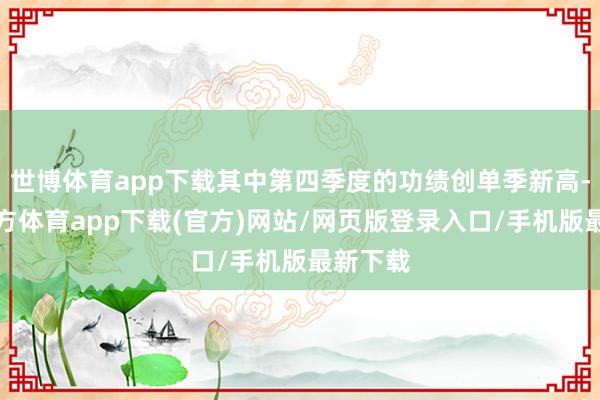 世博体育app下载其中第四季度的功绩创单季新高-世博官方体育app下载(官方)网站/网页版登录入口/手机版最新下载