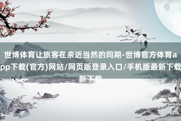 世博体育让旅客在亲近当然的同期-世博官方体育app下载(官方)网站/网页版登录入口/手机版最新下载