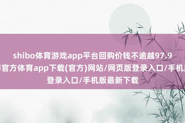 shibo体育游戏app平台回购价钱不逾越97.9元/股-世博官方体育app下载(官方)网站/网页版登录入口/手机版最新下载