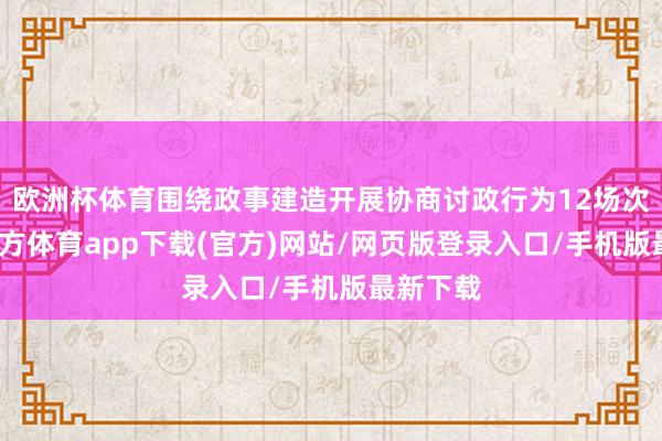 欧洲杯体育围绕政事建造开展协商讨政行为12场次-世博官方体育app下载(官方)网站/网页版登录入口/手机版最新下载