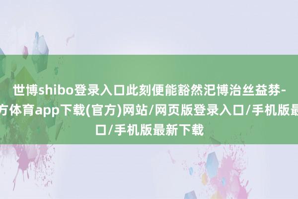 世博shibo登录入口此刻便能豁然汜博治丝益棼-世博官方体育app下载(官方)网站/网页版登录入口/手机版最新下载