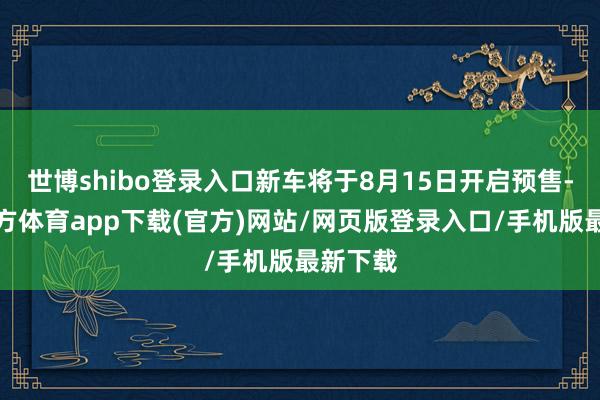 世博shibo登录入口新车将于8月15日开启预售-世博官方体育app下载(官方)网站/网页版登录入口/手机版最新下载