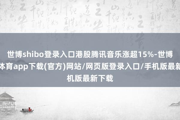 世博shibo登录入口港股腾讯音乐涨超15%-世博官方体育app下载(官方)网站/网页版登录入口/手机版最新下载