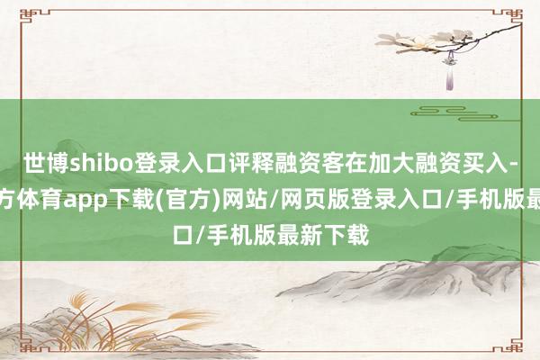 世博shibo登录入口评释融资客在加大融资买入-世博官方体育app下载(官方)网站/网页版登录入口/手机版最新下载