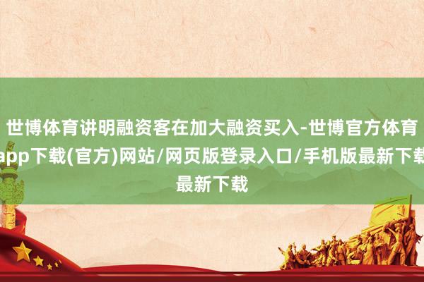 世博体育讲明融资客在加大融资买入-世博官方体育app下载(官方)网站/网页版登录入口/手机版最新下载