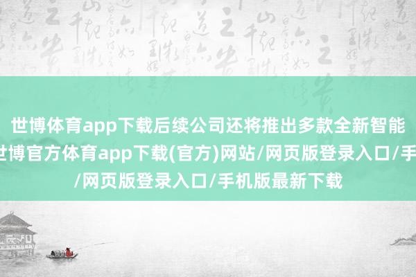 世博体育app下载后续公司还将推出多款全新智能体验的车型-世博官方体育app下载(官方)网站/网页版登录入口/手机版最新下载