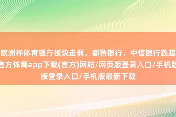 欧洲杯体育银行板块走弱，都鲁银行、中信银行跌超2%-世博官方体育app下载(官方)网站/网页版登录入口/手机版最新下载