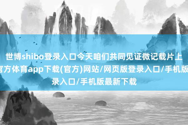 世博shibo登录入口今天咱们共同见证微记载片上线-世博官方体育app下载(官方)网站/网页版登录入口/手机版最新下载