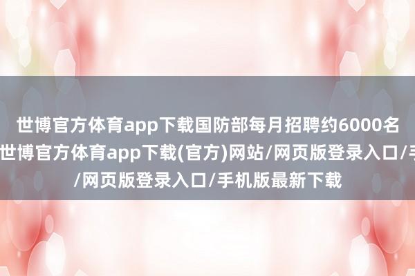 世博官方体育app下载国防部每月招聘约6000名文职东谈主员-世博官方体育app下载(官方)网站/网页版登录入口/手机版最新下载