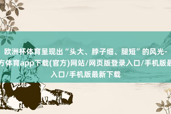欧洲杯体育呈现出“头大、脖子细、腿短”的风光-世博官方体育app下载(官方)网站/网页版登录入口/手机版最新下载