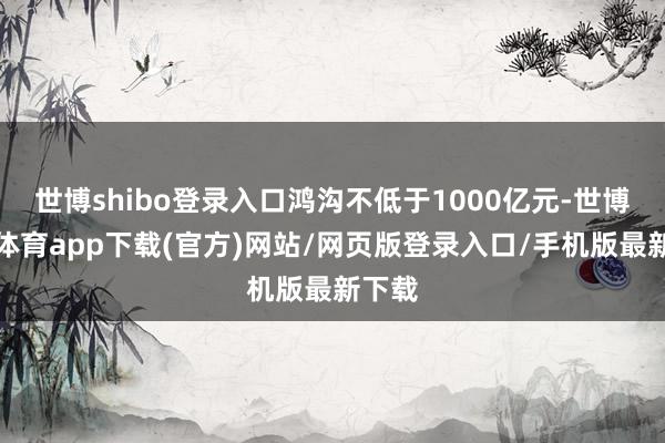 世博shibo登录入口鸿沟不低于1000亿元-世博官方体育app下载(官方)网站/网页版登录入口/手机版最新下载