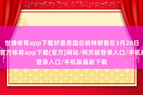 世博体育app下载好意思国总统特朗普在3月28日涌现-世博官方体育app下载(官方)网站/网页版登录入口/手机版最新下载
