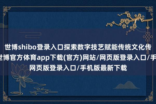 世博shibo登录入口探索数字技艺赋能传统文化传承的新方式-世博官方体育app下载(官方)网站/网页版登录入口/手机版最新下载